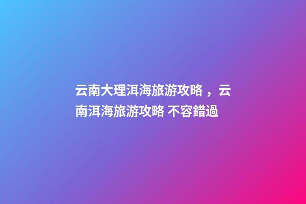 云南大理洱海旅游攻略，云南洱海旅游攻略 不容錯過